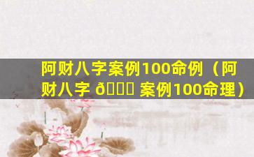 阿财八字案例100命例（阿财八字 🐛 案例100命理）